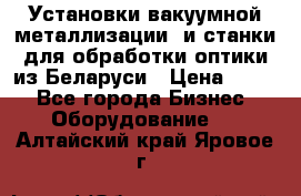 Установки вакуумной металлизации  и станки для обработки оптики из Беларуси › Цена ­ 100 - Все города Бизнес » Оборудование   . Алтайский край,Яровое г.